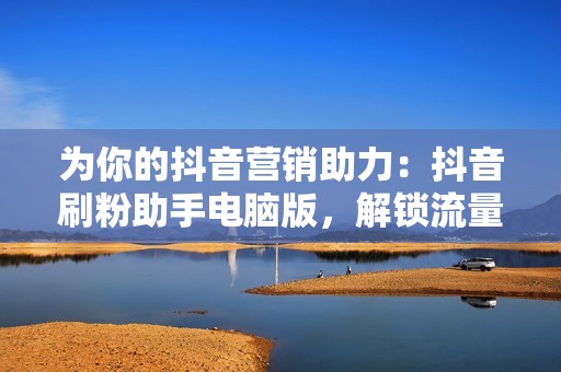 为你的抖音营销助力：抖音刷粉助手电脑版，解锁流量密码