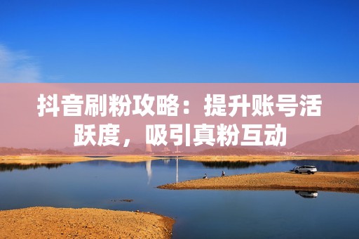 抖音刷粉攻略：提升账号活跃度，吸引真粉互动