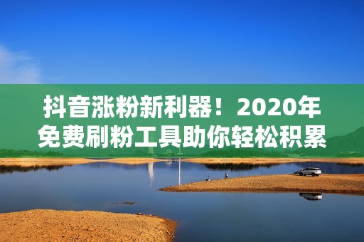 抖音涨粉新利器！2020年免费刷粉工具助你轻松积累粉丝！