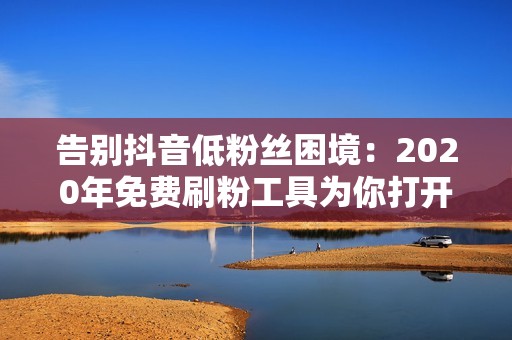 告别抖音低粉丝困境：2020年免费刷粉工具为你打开流量大门！