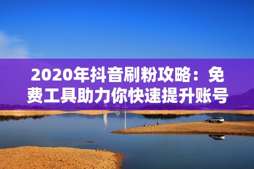 2020年抖音刷粉攻略：免费工具助力你快速提升账号影响力！