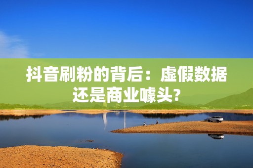 抖音刷粉的背后：虚假数据还是商业噱头?