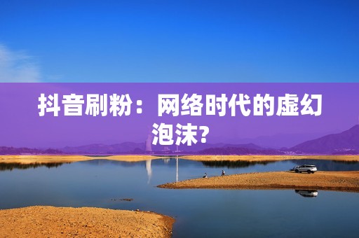 抖音刷粉：网络时代的虚幻泡沫?