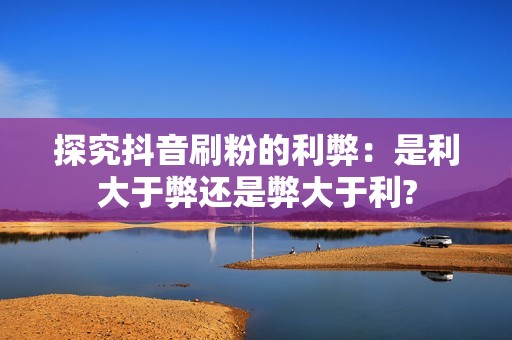 探究抖音刷粉的利弊：是利大于弊还是弊大于利?