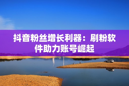 抖音粉丝增长利器：刷粉软件助力账号崛起