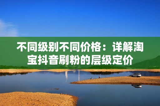 不同级别不同价格：详解淘宝抖音刷粉的层级定价