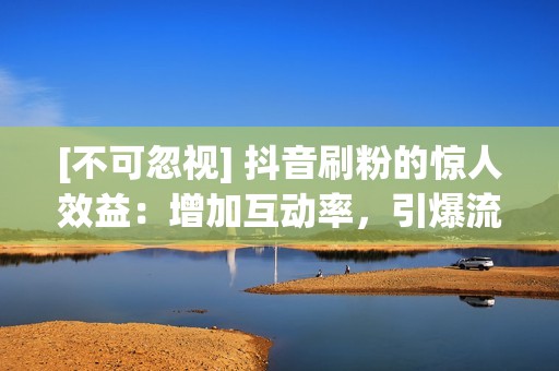 [不可忽视] 抖音刷粉的惊人效益：增加互动率，引爆流量