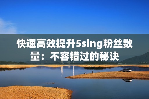 快速高效提升5sing粉丝数量：不容错过的秘诀