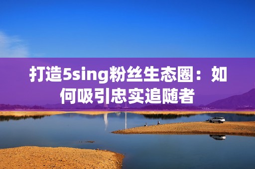 打造5sing粉丝生态圈：如何吸引忠实追随者