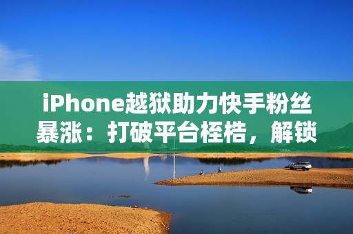 iPhone越狱助力快手粉丝暴涨：打破平台桎梏，解锁流量密码