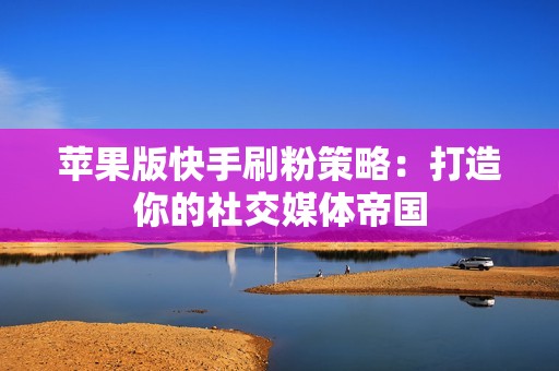 苹果版快手刷粉策略：打造你的社交媒体帝国