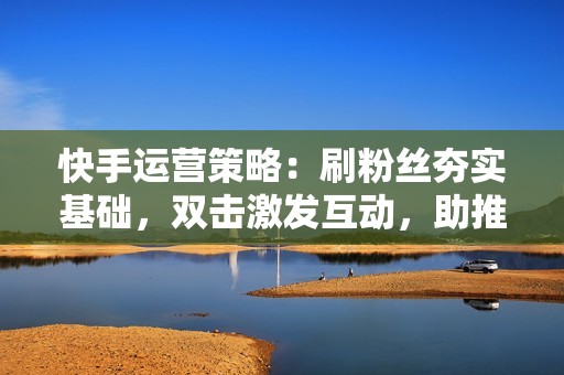 快手运营策略：刷粉丝夯实基础，双击激发互动，助推账号成长