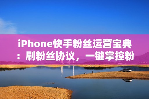 iPhone快手粉丝运营宝典：刷粉丝协议，一键掌控粉丝数量