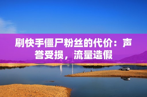 刷快手僵尸粉丝的代价：声誉受损，流量造假