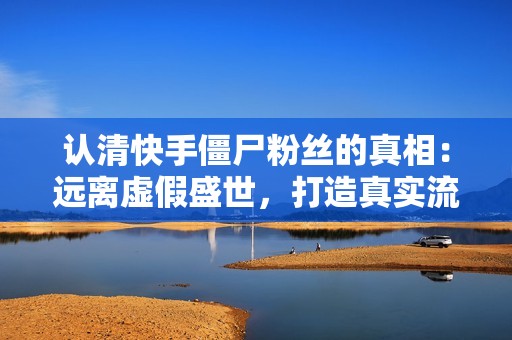 认清快手僵尸粉丝的真相：远离虚假盛世，打造真实流量