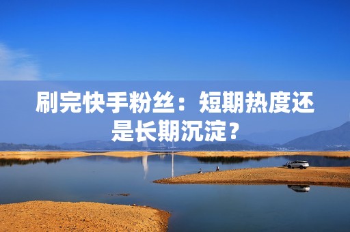 刷完快手粉丝：短期热度还是长期沉淀？