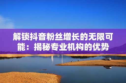 解锁抖音粉丝增长的无限可能：揭秘专业机构的优势