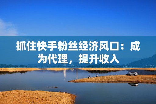 抓住快手粉丝经济风口：成为代理，提升收入