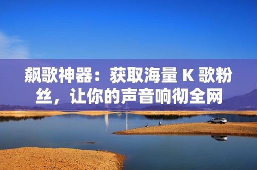 飙歌神器：获取海量 K 歌粉丝，让你的声音响彻全网