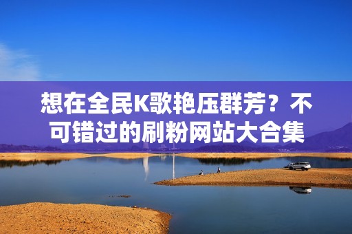 想在全民K歌艳压群芳？不可错过的刷粉网站大合集