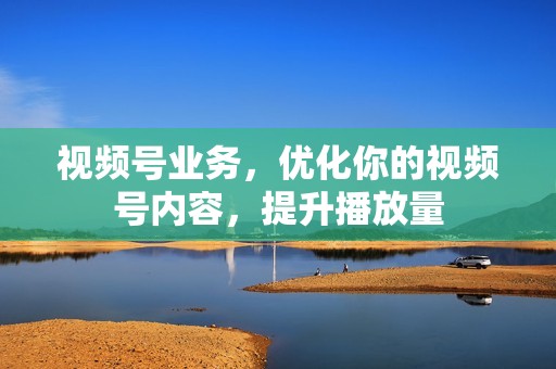 视频号业务，优化你的视频号内容，提升播放量