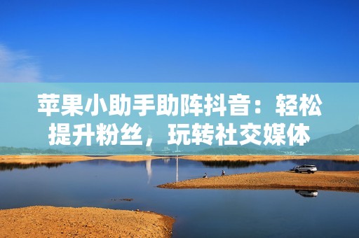 苹果小助手助阵抖音：轻松提升粉丝，玩转社交媒体