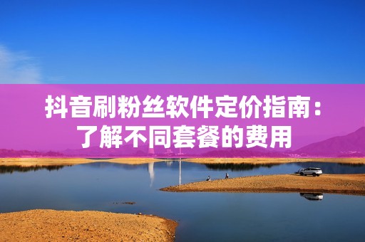 抖音刷粉丝软件定价指南：了解不同套餐的费用