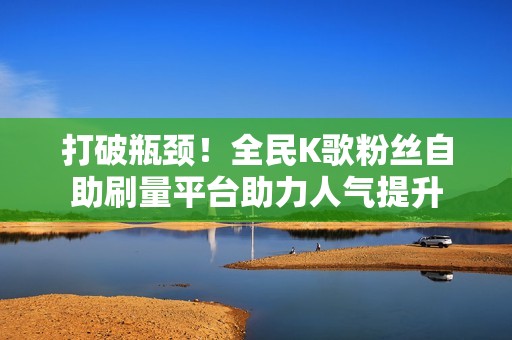 打破瓶颈！全民K歌粉丝自助刷量平台助力人气提升