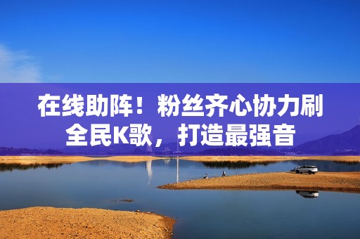 在线助阵！粉丝齐心协力刷全民K歌，打造最强音