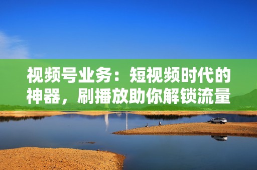 视频号业务：短视频时代的神器，刷播放助你解锁流量密码！