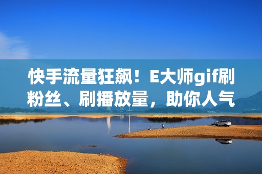 快手流量狂飙！E大师gif刷粉丝、刷播放量，助你人气飙升