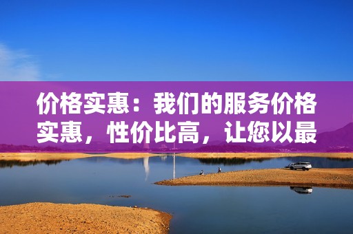 价格实惠：我们的服务价格实惠，性价比高，让您以最小的成本获得最大的收益。