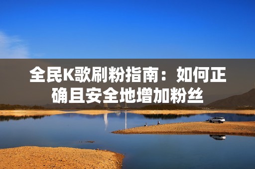 全民K歌刷粉指南：如何正确且安全地增加粉丝