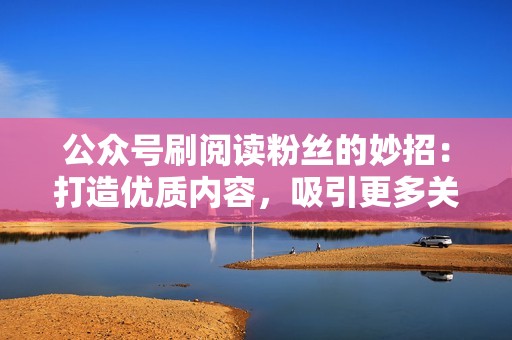 公众号刷阅读粉丝的妙招：打造优质内容，吸引更多关注