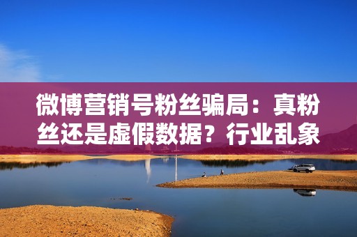 微博营销号粉丝骗局：真粉丝还是虚假数据？行业乱象深度剖析