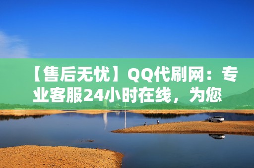 【售后无忧】QQ代刷网：专业客服24小时在线，为您提供贴心服务，无后顾之忧！