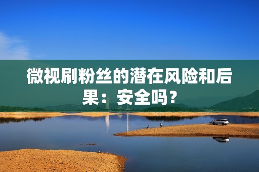 微视刷粉丝的潜在风险和后果：安全吗？