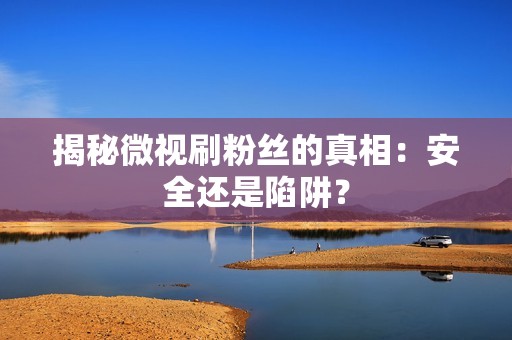 揭秘微视刷粉丝的真相：安全还是陷阱？