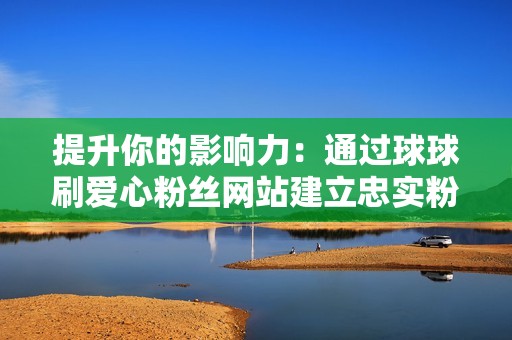 提升你的影响力：通过球球刷爱心粉丝网站建立忠实粉丝群