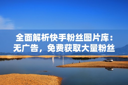 全面解析快手粉丝图片库：无广告，免费获取大量粉丝