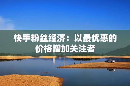 快手粉丝经济：以最优惠的价格增加关注者