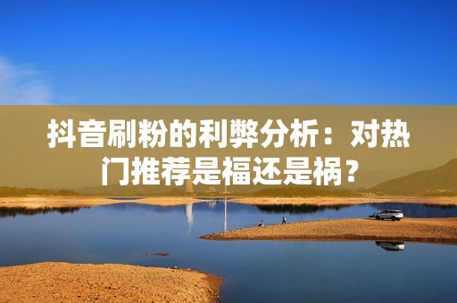 抖音刷粉的利弊分析：对热门推荐是福还是祸？