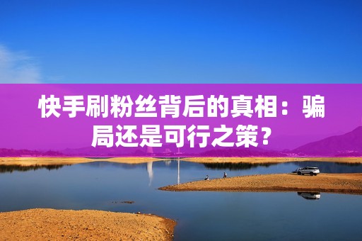 快手刷粉丝背后的真相：骗局还是可行之策？