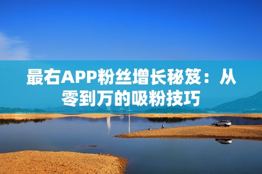 最右APP粉丝增长秘笈：从零到万的吸粉技巧