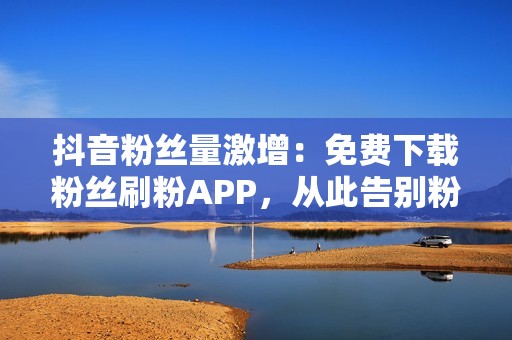 抖音粉丝量激增：免费下载粉丝刷粉APP，从此告别粉丝困扰