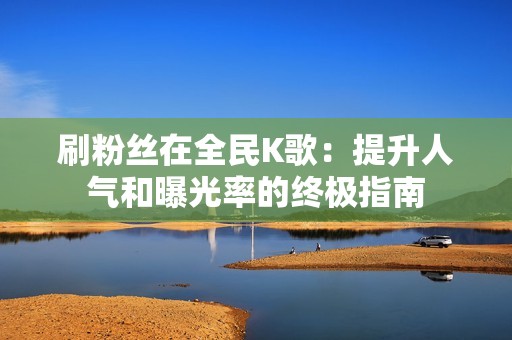 刷粉丝在全民K歌：提升人气和曝光率的终极指南