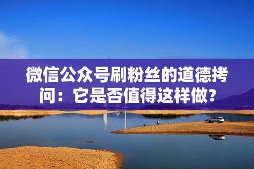 微信公众号刷粉丝的道德拷问：它是否值得这样做？