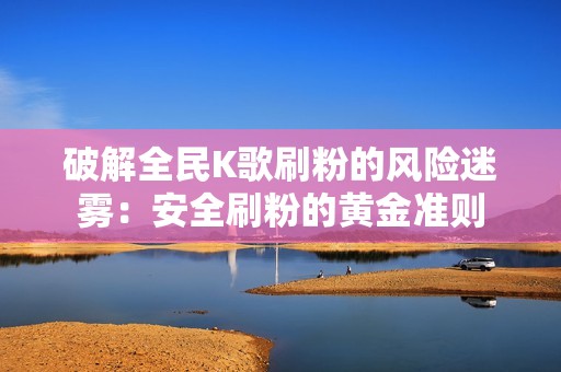 破解全民K歌刷粉的风险迷雾：安全刷粉的黄金准则