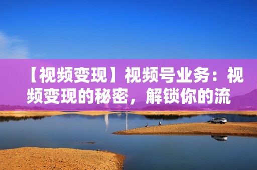 【视频变现】视频号业务：视频变现的秘密，解锁你的流量红利