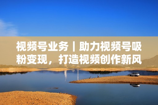 视频号业务｜助力视频号吸粉变现，打造视频创作新风潮